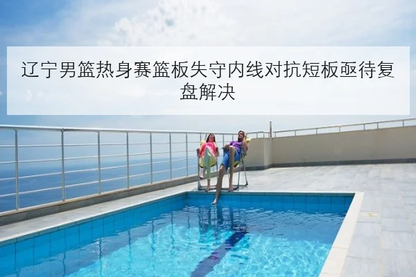 辽宁男篮热身赛篮板失守内线对抗短板亟待复盘解决